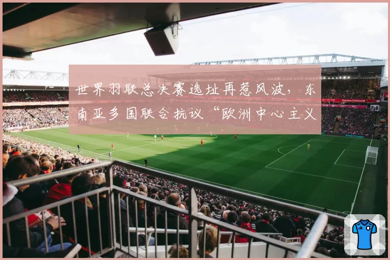 世界羽联总决赛选址再惹风波，东南亚多国联合抗议“欧洲中心主义”