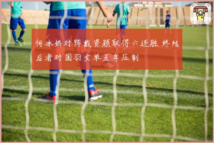 何冰娇对阵戴资颖取得六连胜 终结后者对国羽女单五年压制