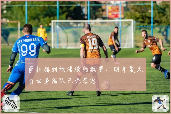 萨拉赫利物浦续约搁置，明年夏天自由身离队已无悬念