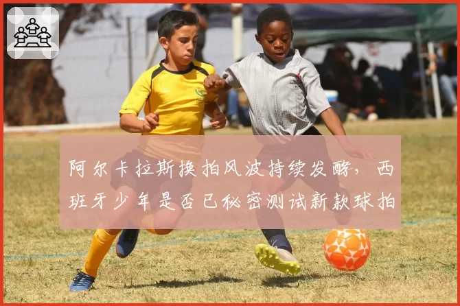 阿尔卡拉斯换拍风波持续发酵,西班牙少年是否已秘密测试新款球拍?