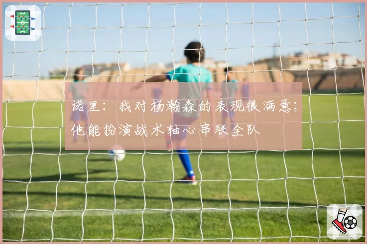 诺里：我对杨瀚森的表现很满意；他能扮演战术轴心串联全队