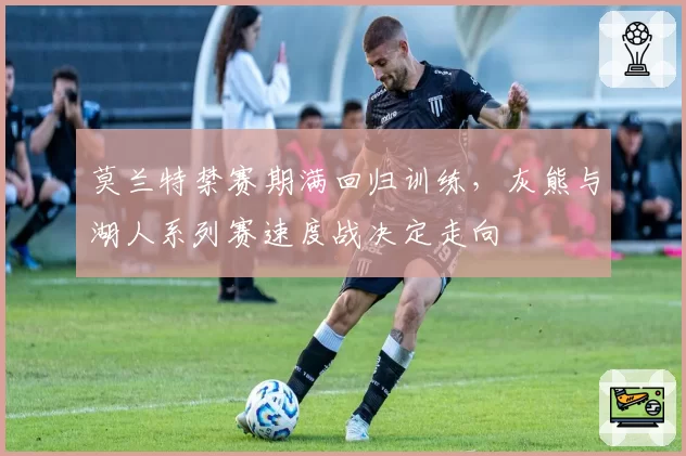 莫兰特禁赛期满回归训练，灰熊与湖人系列赛速度战决定走向