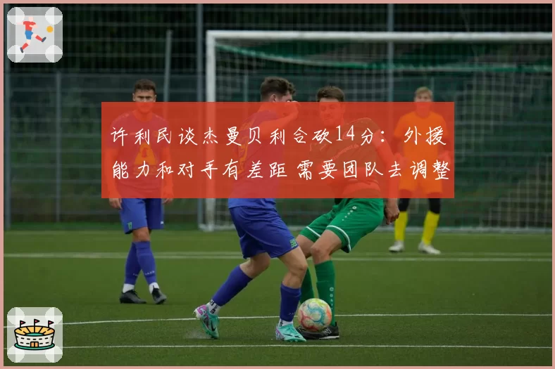 许利民谈杰曼贝利合砍14分:外援能力和对手有差距 需要团队去调整