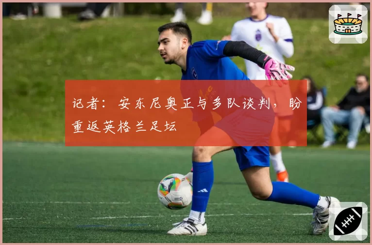 记者：安东尼奥正与多队谈判，盼重返英格兰足坛