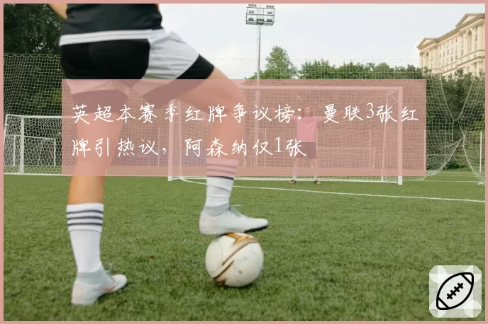 英超本赛季红牌争议榜:曼联3张红牌引热议,阿森纳仅1张